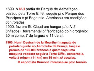 1899. o N-3 partiu do Parque de Aerostação,
passou pela Torre Eiffel, seguiu p/ o Parque dos
Príncipes e p/ Bagatelle. Aterrissou em condições
controladas.
1900. faz em St. Cloud um hangar p/ o N-3
(inflado) + ferramental p/ fabricação do hidrogênio:
30 m comp. 7 de largura e 11 de alt
1900, Henri Deutsch de la Meurthe (magnata do
petróleo) junto ao Aeroclube da França, lança o
prêmio de 100.000 francos a quem faça uma
máquina voadora seguir à Torre Eiffel, contorne-a,
volte à origem (11 km) em 30 min. s/ escalas.
O esportista Dumont interessa-se pelo torneio.
 