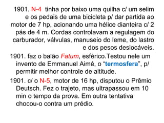 1901. N-4 tinha por baixo uma quilha c/ um selim
e os pedais de uma bicicleta p/ dar partida ao
motor de 7 hp, acionando uma hélice dianteira c/ 2
pás de 4 m. Cordas controlavam a regulagem do
carburador, válvulas, manuseio do leme, do lastro
e dos pesos deslocáveis.
1901. faz o balão Fatum, esférico.Testou nele um
invento de Emmanuel Aimé, o “termosfera”, p/
permitir melhor controle de altitude.
1901. c/ o N-5, motor de 16 hp, disputou o Prêmio
Deutsch. Fez o trajeto, mas ultrapassou em 10
min o tempo da prova. Em outra tentativa
chocou-o contra um prédio.
 