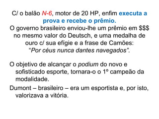 C/ o balão N-6, motor de 20 HP, enfim executa a
prova e recebe o prêmio.
O governo brasileiro enviou-lhe um prêmio em $$$
no mesmo valor do Deutsch, e uma medalha de
ouro c/ sua efígie e a frase de Camões:
“Por céus nunca dantes navegados”.
O objetivo de alcançar o podium do novo e
sofisticado esporte, tornara-o o 1º campeão da
modalidade.
Dumont – brasileiro – era um esportista e, por isto,
valorizava a vitória.
 