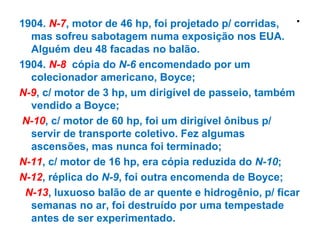.1904. N-7, motor de 46 hp, foi projetado p/ corridas,
mas sofreu sabotagem numa exposição nos EUA.
Alguém deu 48 facadas no balão.
1904. N-8 cópia do N-6 encomendado por um
colecionador americano, Boyce;
N-9, c/ motor de 3 hp, um dirigível de passeio, também
vendido a Boyce;
N-10, c/ motor de 60 hp, foi um dirigível ônibus p/
servir de transporte coletivo. Fez algumas
ascensões, mas nunca foi terminado;
N-11, c/ motor de 16 hp, era cópia reduzida do N-10;
N-12, réplica do N-9, foi outra encomenda de Boyce;
N-13, luxuoso balão de ar quente e hidrogênio, p/ ficar
semanas no ar, foi destruído por uma tempestade
antes de ser experimentado.
 