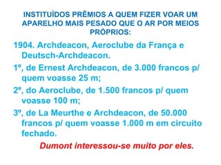 INSTITUÍDOS PRÊMIOS A QUEM FIZER VOAR UM
APARELHO MAIS PESADO QUE O AR POR MEIOS
PRÓPRIOS:
1904. Archdeacon, Aeroclube da França e
Deutsch-Archdeacon.
1º, de Ernest Archdeacon, de 3.000 francos p/
quem voasse 25 m;
2º, do Aeroclube, de 1.500 francos p/ quem
voasse 100 m;
3º, de La Meurthe e Archdeacon, de 50.000
francos p/ quem voasse 1.000 m em circuito
fechado.
Dumont interessou-se muito por eles.
 