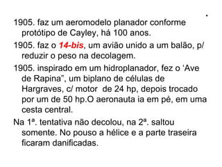 .
1905. faz um aeromodelo planador conforme
protótipo de Cayley, há 100 anos.
1905. faz o 14-bis, um avião unido a um balão, p/
reduzir o peso na decolagem.
1905. inspirado em um hidroplanador, fez o ‘Ave
de Rapina”, um biplano de células de
Hargraves, c/ motor de 24 hp, depois trocado
por um de 50 hp.O aeronauta ia em pé, em uma
cesta central.
Na 1ª. tentativa não decolou, na 2ª. saltou
somente. No pouso a hélice e a parte traseira
ficaram danificadas.
 