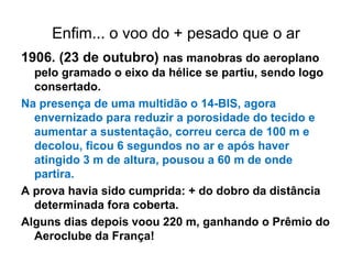 Enfim... o voo do + pesado que o ar
1906. (23 de outubro) nas manobras do aeroplano
pelo gramado o eixo da hélice se partiu, sendo logo
consertado.
Na presença de uma multidão o 14-BIS, agora
envernizado para reduzir a porosidade do tecido e
aumentar a sustentação, correu cerca de 100 m e
decolou, ficou 6 segundos no ar e após haver
atingido 3 m de altura, pousou a 60 m de onde
partira.
A prova havia sido cumprida: + do dobro da distância
determinada fora coberta.
Alguns dias depois voou 220 m, ganhando o Prêmio do
Aeroclube da França!
 