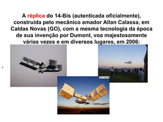 A réplica do 14-Bis (autenticada oficialmente),
construída pelo mecânico amador Allan Calassa, em
Caldas Novas (GO), com a mesma tecnologia da época
de sua invenção por Dumont, voa majestosamente
várias vezes e em diversos lugares, em 2006:
.
 