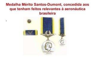 Medalha Mérito Santos-Dumont, concedida aos
que tenham feitos relevantes à aeronáutica
brasileira
.
 
