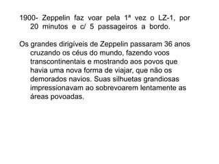 1900- Zeppelin faz voar pela 1ª vez o LZ-1, por
20 minutos e c/ 5 passageiros a bordo.
Os grandes dirigíveis de Zeppelin passaram 36 anos
cruzando os céus do mundo, fazendo voos
transcontinentais e mostrando aos povos que
havia uma nova forma de viajar, que não os
demorados navios. Suas silhuetas grandiosas
impressionavam ao sobrevoarem lentamente as
áreas povoadas.
 