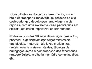Com bilhetes muito caros e luxo interior, era um
meio de transporte reservado às pessoas da alta
sociedade, que desejassem uma viagem mais
rápida e com uma excelente visão panorâmica em
altitude, até então impossível ao ser humano.
No transcurso dos 36 anos de serviços prestados,
provocou significativos aperfeiçoamentos de
tecnologias: motores mais leves e eficientes,
metais leves e mais resistentes, técnicas de
navegação aérea e compreensão dos fenômenos
meteorológicos, melhoria nas rádio-comunicações,
etc.
 