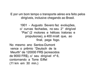 E por um bom tempo o transporte aéreo era feito pelos
dirigíveis, inclusive chegando ao Brasil.
1901 - Augusto Severo faz evoluções,
c/ curvas fechadas, no seu 2° dirigível
“Pax” (2 motores e hélices tratoras e
propulsoras), a 400 m/alt que, ao
final, pega fogo.
No mesmo ano Santos-Dumont
vence o prêmio “Deutsch de la
Meurth” de 120000 FR$ (acrescidos
de 9000 FR$), c/ seu dirigível nº 6,
contornando a Torre Eiffel
(11 km em 30 min.)
 
