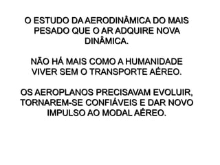 O ESTUDO DA AERODINÂMICA DO MAIS
PESADO QUE O AR ADQUIRE NOVA
DINÂMICA.
NÃO HÁ MAIS COMO A HUMANIDADE
VIVER SEM O TRANSPORTE AÉREO.
OS AEROPLANOS PRECISAVAM EVOLUIR,
TORNAREM-SE CONFIÁVEIS E DAR NOVO
IMPULSO AO MODAL AÉREO.
 