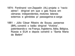 1874- Ferdinand von Zeppelin (AL) projeta o “navio
aéreo”: dirigível em que o gás ficava em
câmaras independentes, motores laterais
externos e gôndolas p/ passageiros e carga
1881 - Júlio César Ribeiro de Sousa, paraense
(BR), constrói o balão dirigível “Victória”,
patenteando-o na França, Inglaterra, Itália, Bélgica,
Rússia e EUA e depois constrói o “Santa Maria
de Belém”
 