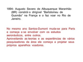 1894- Augusto Severo de Albuquerque Maranhão
(BR) constrói o dirigível “Bartolomeu de
Gusmão” na França e o faz voar no Rio de
Janeiro.
No mesmo ano Santos-Dumont muda-se para Paris
e começa a se envolver com os estudos
aeronáuticos, entre outros.
Aproveitando as teorias e as experiências de vários
pesquisadores da área ele começa a projetar seus
próprios aparelhos voadores.
 