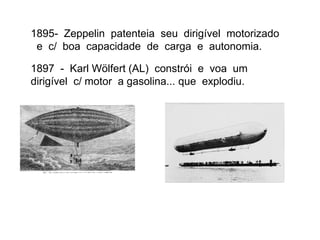 1895- Zeppelin patenteia seu dirigível motorizado
e c/ boa capacidade de carga e autonomia.
1897 - Karl Wölfert (AL) constrói e voa um
dirigível c/ motor a gasolina... que explodiu.
 