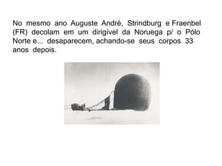 No mesmo ano Auguste André, Strindburg e Fraenbel
(FR) decolam em um dirigível da Noruega p/ o Pólo
Norte e... desaparecem, achando-se seus corpos 33
anos depois.
 