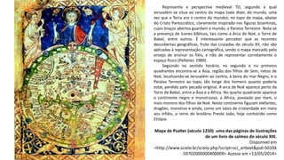 Mapa de Psalter (século 1250) uma das páginas de ilustrações
de um livro de salmos do século XIII.
Disponível em
<http://www.scielo.br/scielo.php?script=sci_arttext&pid=S0104
-59702000000400009> Acesso em <13/05/2014>
Representa a perspectiva medieval TO, segundo a qual
Jerusalém se situa ao centro do mapa (vale dizer, do mundo, uma
vez que a Terra era o centro do mundo); no topo do mapa, abaixo
do Cristo Pantocrático, claramente inspirado nas figuras bizantinas,
cujos braços abertos guardam o mundo, o Paraíso Terrestre. Nota-se
a presença de ícones bíblicos, tais como a Arca de Noé, a Torre de
Babel, entre outros. É interessante perceber que as recentes
descobertas geográficas, fruto das cruzadas do século XII, não são
aplicadas à representação cartográfica, sendo o mapa marcado pelo
ensejo de ensinar os fiéis, e não de representar corretamente o
espaço físico (Pelletier, 1989).
Seguindo no sentido horário, no segundo e no primeiro
quadrantes encontra-se a Ásia, região dos filhos de Sem, netos de
Noé, localizando-se Jerusalém ao centro, à beira do mar Negro, e o
Paraíso Terrestre ao topo, tão longe dos homens quanto poderia
estar, perdido pelo pecado original. A arca de Noé aparece perto da
Torre de Babel, entre a Ásia e a África. No quarto quadrante aparece
o continente negro e monstruoso, a África, povoado por Ham, o
mais moreno dos filhos de Noé. Neste continente figuram elefantes,
dragões, monstros e ainda, como um oásis de cristandade em meio
aos infiéis, o reino do lendário Preste João, hoje conhecido como
Etiópia.
 