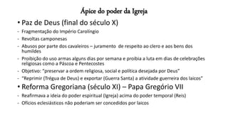 Ápice do poder da Igreja
• Paz de Deus (final do século X)
- Fragmentação do Império Carolíngio
- Revoltas camponesas
- Abusos por parte dos cavaleiros – juramento de respeito ao clero e aos bens dos
humildes
- Proibição do uso armas alguns dias por semana e proibia a luta em dias de celebrações
religiosas como a Páscoa e Pentecostes
- Objetivo: “preservar a ordem religiosa, social e política desejada por Deus”
- “Reprimir (Trégua de Deus) e exportar (Guerra Santa) a atividade guerreira dos laicos”
• Reforma Gregoriana (século XI) – Papa Gregório VII
- Reafirmava a ideia do poder espiritual (Igreja) acima do poder temporal (Reis)
- Ofícios eclesiásticos não poderiam ser concedidos por laicos
 