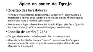 Ápice do poder da Igreja
•Questão das Investiduras
- Henrique IV (Alemanha) depõe o Papa; Gregório VII excomungou o
imperador e liberou seus súditos da fidelidade devida  Henrique IV
elege outro Papa e marcha contra Roma
- Acordo entre Papa Urbano II e o Rei francês Filipe I põe fim a Questão
das Investiduras (conflitos entre Reis e Igreja continuam)
•Concílio de Latrão (1215)
- Obrigatoriedade da confissão particular uma vez por ano
- Manuais de Confissão: tentam “prever” possíveis confissões para
normatizar as ações dos clérigos; busca absolvição (diferente dos
Manuais de Inquisição)
 