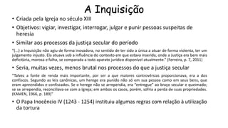 A Inquisição
• Criada pela Igreja no século XIII
• Objetivos: vigiar, investigar, interrogar, julgar e punir pessoas suspeitas de
heresia
• Similar aos processos da justiça secular do período
“(...) a Inquisição não agiu de forma inovadora, no sentido de ter sido a única a atuar de forma violenta, ter um
julgamento injusto. Ela atuava sob a influência do contexto em que estava inserida, onde a Justiça era bem mais
deficitária, morosa e falha, se comparada a todo aparato jurídico disponível atualmente.” (Ferreira, p. 7, 2011)
• Seria, muitas vezes, menos brutal nos processos do que a justiça secular
“Talvez a fonte de renda mais importante, por ser a que maiores controvérsias proporcionava, era a dos
confiscos. Segundo as leis canônicas, um herege era punido não só em sua pessoa como em seus bens, que
eram apreendidos e confiscados. Se o herege não se arrependia, era “entregue” ao braço secular e queimado;
se se arrependia, reconciliava-se com a Igreja; em ambos os casos, porém, sofria a perda de suas propriedades.
(KAMEN, 1966, p. 189)”
• O Papa Inocêncio IV (1243 - 1254) instituiu algumas regras com relação à utilização
da tortura
 