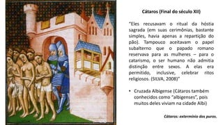 Cátaros: extermínio dos puros.
Cátaros (Final do século XII)
“Eles recusavam o ritual da hóstia
sagrada (em suas cerimônias, bastante
simples, havia apenas a repartição do
pão). Tampouco aceitavam o papel
subalterno que o papado romano
reservava para as mulheres – para o
catarismo, o ser humano não admitia
distinção entre sexos. A elas era
permitido, inclusive, celebrar ritos
religiosos. (SILVA, 2008)”
• Cruzada Albigense (Cátaros também
conhecidos como “albigenses”, pois
muitos deles viviam na cidade Albi)
 