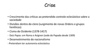 Crise
• Crescimento das críticas ao pretendido controle eclesiástico sobre a
sociedade
• Divisões dentro do clero (surgimento de novas Ordens e grupos
heréticos)
• Cisma do Ocidente (1378-1417)
- Dois Papas: em Roma e Avignon (sede do Papado desde 1309)
• Desenvolvimento do nacionalismo
- Pretendiam ter autonomia eclesiástica
 