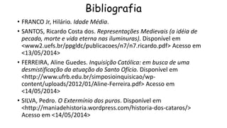 Bibliografia
• FRANCO Jr, Hilário. Idade Média.
• SANTOS, Ricardo Costa dos. Representações Medievais (a idéia de
pecado, morte e vida eterna nas iluminuras). Disponível em
<www2.uefs.br/ppgldc/publicacoes/n7/n7.ricardo.pdf> Acesso em
<13/05/2014>
• FERREIRA, Aline Guedes. Inquisição Católica: em busca de uma
desmistificação da atuação do Santo Ofício. Disponível em
<http://www.ufrb.edu.br/simposioinquisicao/wp-
content/uploads/2012/01/Aline-Ferreira.pdf> Acesso em
<14/05/2014>
• SILVA, Pedro. O Extermínio dos puros. Disponível em
<http://maniadehistoria.wordpress.com/historia-dos-cataros/>
Acesso em <14/05/2014>
 