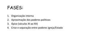 FASES:
1. Organização interna
2. Aproximação dos poderes políticos
3. Ápice (séculos XI ao XII)
4. Crise e separação entre poderes Igreja/Estado
 