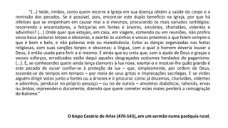“(...) Vede, irmãos, como quem recorre à Igreja em sua doença obtém a saúde do corpo e a
remissão dos pecados. Se é possível, pois, encontrar este duplo benefício na Igreja, por que há
infelizes que se empenham em causar mal a si mesmos, procurando os mais variados sortilégios:
recorrendo a encantadores, a feitiçarias em fontes e árvores, amuletos, charlatães, videntes e
adivinhos? (...) Onde quer que estejais, em casa, em viagem, comendo ou em reuniões, não profira
vossa boca palavras torpes e obscenas, e exortai os vizinhos e vossos próximos a que falem sempre o
que é bom e belo, e não palavras más ou maledicência. Evitai as danças organizadas nas festas
religiosas, com suas canções torpes e obscenas: a língua, com a qual o homem deveria louvar a
Deus, é então usada para ferir a si mesmo. E ainda que eu creia que, com a ajuda de Deus e graças a
vossos esforços, erradicados estão daqui aqueles desgraçados costumes herdados do paganismo.
(...). E, se conhecerdes quem ainda lança clamores à lua nova, exortai-o e mostrai-lhe quão grande é
este pecado de ousar confiar-se à proteção da lua – que, simplesmente, por ordem de Deus,
esconde-se de tempos em tempos – por meio de seus gritos e imprecações sacrílegas. E se virdes
alguém dirigir votos junto a fontes ou a árvores e ir procurar, como já dissemos, charlatães, videntes
e adivinhos, pendurar no próprio pescoço – ou no de outros – amuletos diabólicos, talismãs, ervas
ou âmbar, repreendei-o duramente, dizendo que quem cometer estes males perderá a consagração
do Batismo.”
O bispo Cesário de Arles (470-543), em um sermão numa paróquia rural.
 