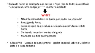 • Bispo de Roma se sobrepõe aos outros = Papa (pai de todos os cristãos)
“Um só Deus, uma só Igreja” manter a unidade
WHY?
• Não intencionalidade na busca por poder no século IV
• Prestígio de Roma
• Sobreposição da estrutura eclesiástica à estrutura civil de
Roma
• Centro do Império = centro da Igreja
• Manobra política do Imperador
• Século VIII – Doação de Constantino – poder imperial sobre o Ocidente
para a o Papa romano
 