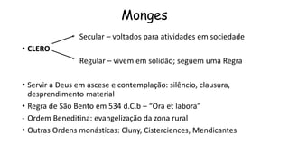 Monges
Secular – voltados para atividades em sociedade
• CLERO
Regular – vivem em solidão; seguem uma Regra
• Servir a Deus em ascese e contemplação: silêncio, clausura,
desprendimento material
• Regra de São Bento em 534 d.C.b – “Ora et labora”
- Ordem Beneditina: evangelização da zona rural
• Outras Ordens monásticas: Cluny, Cisterciences, Mendicantes
 