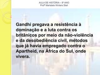 AULA DE HISTÓRIA – 8º ANO
           Profª Maristela Winters Steil




Gandhi pregava a resistência à
dominação e a luta contra os
britânicos por meio da não-violência
e da desobediência civil, métodos
que já havia empregado contra o
Apartheid, na África do Sul, onde
vivera.
 