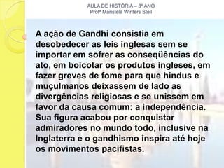 AULA DE HISTÓRIA – 8º ANO
             Profª Maristela Winters Steil



A ação de Gandhi consistia em
desobedecer as leis inglesas sem se
importar em sofrer as conseqüências do
ato, em boicotar os produtos ingleses, em
fazer greves de fome para que hindus e
muçulmanos deixassem de lado as
divergências religiosas e se unissem em
favor da causa comum: a independência.
Sua figura acabou por conquistar
admiradores no mundo todo, inclusive na
Inglaterra e o gandhismo inspira até hoje
os movimentos pacifistas.
 