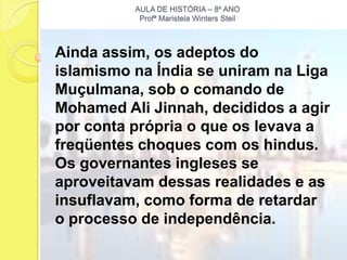 AULA DE HISTÓRIA – 8º ANO
           Profª Maristela Winters Steil



Ainda assim, os adeptos do
islamismo na Índia se uniram na Liga
Muçulmana, sob o comando de
Mohamed Ali Jinnah, decididos a agir
por conta própria o que os levava a
freqüentes choques com os hindus.
Os governantes ingleses se
aproveitavam dessas realidades e as
insuflavam, como forma de retardar
o processo de independência.
 
