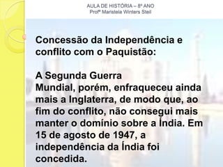 AULA DE HISTÓRIA – 8º ANO
           Profª Maristela Winters Steil




Concessão da Independência e
conflito com o Paquistão:

A Segunda Guerra
Mundial, porém, enfraqueceu ainda
mais a Inglaterra, de modo que, ao
fim do conflito, não consegui mais
manter o domínio sobre a Índia. Em
15 de agosto de 1947, a
independência da Índia foi
concedida.
 