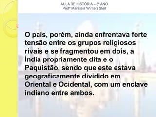 AULA DE HISTÓRIA – 8º ANO
           Profª Maristela Winters Steil




O país, porém, ainda enfrentava forte
tensão entre os grupos religiosos
rivais e se fragmentou em dois, a
Índia propriamente dita e o
Paquistão, sendo que este estava
geograficamente dividido em
Oriental e Ocidental, com um enclave
indiano entre ambos.
 