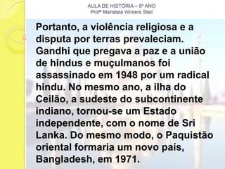 AULA DE HISTÓRIA – 8º ANO
           Profª Maristela Winters Steil


Portanto, a violência religiosa e a
disputa por terras prevaleciam.
Gandhi que pregava a paz e a união
de hindus e muçulmanos foi
assassinado em 1948 por um radical
hindu. No mesmo ano, a ilha do
Ceilão, a sudeste do subcontinente
indiano, tornou-se um Estado
independente, com o nome de Sri
Lanka. Do mesmo modo, o Paquistão
oriental formaria um novo país,
Bangladesh, em 1971.
 
