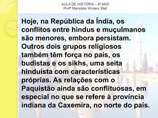AULA DE HISTÓRIA – 8º ANO
            Profª Maristela Winters Steil



Hoje, na República da Índia, os
conflitos entre hindus e muçulmanos
são menores, embora persistam.
Outros dois grupos religiosos
também têm força no país, os
budistas e os sikhs, uma seita
hinduísta com características
próprias. As relações com o
Paquistão ainda são conflituosas, em
especial no que se refere à província
indiana da Caxemira, no norte do país.
 