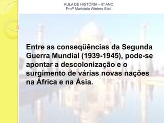 AULA DE HISTÓRIA – 8º ANO
           Profª Maristela Winters Steil




Entre as conseqüências da Segunda
Guerra Mundial (1939-1945), pode-se
apontar a descolonização e o
surgimento de várias novas nações
na África e na Ásia.
 