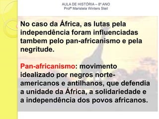 AULA DE HISTÓRIA – 8º ANO
             Profª Maristela Winters Steil



No caso da África, as lutas pela
independência foram influenciadas
tambem pelo pan-africanismo e pela
negritude.

Pan-africanismo: movimento
idealizado por negros norte-
americanos e antilhanos, que defendia
a unidade da África, a solidariedade e
a independência dos povos africanos.
 