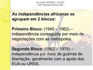 AULA DE HISTÓRIA – 8º ANO
             Profª Maristela Winters Steil



As independências africanas se
agrupam em 2 blocos:

Primeiro Bloco: (1945 – 1962) –
independência conseguida por meio de
negociações com as metropoles.

Segundo Bloco: (1962 – 1975) –
independência por meio de guerras de
libertação, geralmente com a ajuda dos
EUA ou URSS.
 