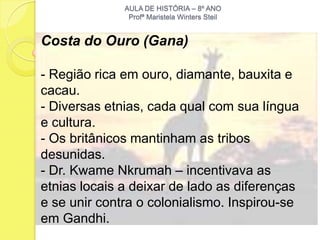 AULA DE HISTÓRIA – 8º ANO
               Profª Maristela Winters Steil


Costa do Ouro (Gana)

- Região rica em ouro, diamante, bauxita e
cacau.
- Diversas etnias, cada qual com sua língua
e cultura.
- Os britânicos mantinham as tribos
desunidas.
- Dr. Kwame Nkrumah – incentivava as
etnias locais a deixar de lado as diferenças
e se unir contra o colonialismo. Inspirou-se
em Gandhi.
 