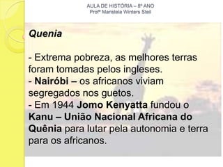 AULA DE HISTÓRIA – 8º ANO
              Profª Maristela Winters Steil



Quenia

- Extrema pobreza, as melhores terras
foram tomadas pelos ingleses.
- Nairóbi – os africanos viviam
segregados nos guetos.
- Em 1944 Jomo Kenyatta fundou o
Kanu – União Nacional Africana do
Quênia para lutar pela autonomia e terra
para os africanos.
 