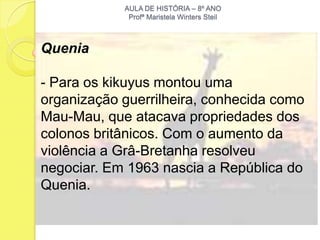 AULA DE HISTÓRIA – 8º ANO
             Profª Maristela Winters Steil



Quenia

- Para os kikuyus montou uma
organização guerrilheira, conhecida como
Mau-Mau, que atacava propriedades dos
colonos britânicos. Com o aumento da
violência a Grâ-Bretanha resolveu
negociar. Em 1963 nascia a República do
Quenia.
 