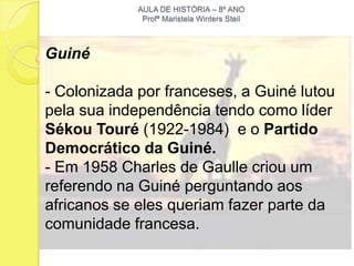 AULA DE HISTÓRIA – 8º ANO
              Profª Maristela Winters Steil



Guiné

- Colonizada por franceses, a Guiné lutou
pela sua independência tendo como líder
Sékou Touré (1922-1984) e o Partido
Democrático da Guiné.
- Em 1958 Charles de Gaulle criou um
referendo na Guiné perguntando aos
africanos se eles queriam fazer parte da
comunidade francesa.
 