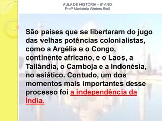 AULA DE HISTÓRIA – 8º ANO
           Profª Maristela Winters Steil




São países que se libertaram do jugo
das velhas potências colonialistas,
como a Argélia e o Congo,
continente africano, e o Laos, a
Tailândia, o Camboja e a Indonésia,
no asiático. Contudo, um dos
momentos mais importantes desse
processo foi a independência da
Índia.
 