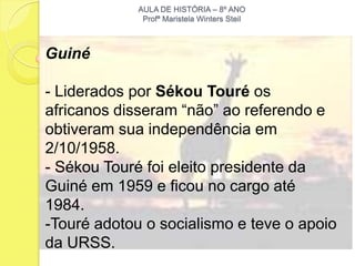 AULA DE HISTÓRIA – 8º ANO
              Profª Maristela Winters Steil



Guiné

- Liderados por Sékou Touré os
africanos disseram “não” ao referendo e
obtiveram sua independência em
2/10/1958.
- Sékou Touré foi eleito presidente da
Guiné em 1959 e ficou no cargo até
1984.
-Touré adotou o socialismo e teve o apoio
da URSS.
 