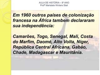 AULA DE HISTÓRIA – 8º ANO
            Profª Maristela Winters Steil



Em 1960 outros países de colonização
francesa na África tambem declararam
sua independência:

Camarões, Togo, Senegal, Mali, Costa
do Marfim, Daomé, Alto Volta, Níger,
República Central Africana, Gabão,
Chade, Madagascar e Mauritânia.
 