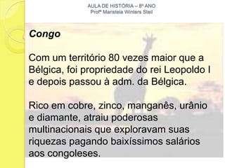AULA DE HISTÓRIA – 8º ANO
              Profª Maristela Winters Steil



Congo

Com um território 80 vezes maior que a
Bélgica, foi propriedade do rei Leopoldo I
e depois passou à adm. da Bélgica.

Rico em cobre, zinco, manganês, urânio
e diamante, atraiu poderosas
multinacionais que exploravam suas
riquezas pagando baixíssimos salários
aos congoleses.
 