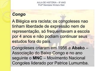 AULA DE HISTÓRIA – 8º ANO
             Profª Maristela Winters Steil



Congo
A Blégica era racista; os congoleses nao
tinham liberdade de expressão nem de
representação, só frequentavam a escola
por 4 anos e não podiam continuar seus
estudos fora do país.
Congoleses criaram em 1956 a Abako –
Associação do Baixo Congo e no ano
seguinte o MNC – Movimento Nacional
Congoles liderado por Patrice Lumumba.
 