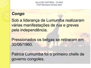 AULA DE HISTÓRIA – 8º ANO
             Profª Maristela Winters Steil



Congo
Sob a liderança de Lumumba realizaram
várias manifestações de rua e greves
pela independência.

Pressionados os belgas se retiraram em
30/06/1960.

Patrice Lumumba foi o primeiro chefe de
governo congoles.
 