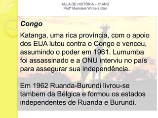 AULA DE HISTÓRIA – 8º ANO
             Profª Maristela Winters Steil



Congo
Katanga, uma rica província, com o apoio
dos EUA lutou contra o Congo e venceu,
assumindo o poder em 1961. Lumumba
foi assassinado e a ONU interviu no país
para assegurar sua independência.

Em 1962 Ruanda-Burundi livrou-se
tambem da Bélgica e formou os estados
independentes de Ruanda e Burundi.
 