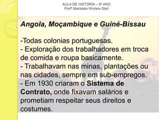 AULA DE HISTÓRIA – 8º ANO
             Profª Maristela Winters Steil



Angola, Moçambique e Guiné-Bissau

-Todas colonias portuguesas.
- Exploração dos trabalhadores em troca
de comida e roupa basicamente.
- Trabalhavam nas minas, plantações ou
nas cidades, sempre em sub-empregos.
- Em 1930 criaram o Sistema de
Contrato, onde fixavam salários e
prometiam respeitar seus direitos e
costumes.
 